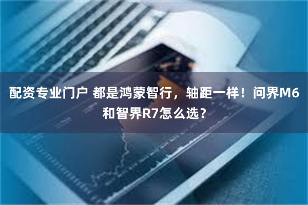 配资专业门户 都是鸿蒙智行，轴距一样！问界M6和智界R7怎么选？
