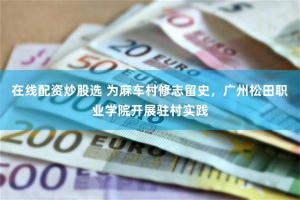 在线配资炒股选 为麻车村修志留史，广州松田职业学院开展驻村实践