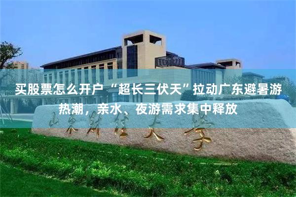 买股票怎么开户 “超长三伏天”拉动广东避暑游热潮，亲水、夜游需求集中释放