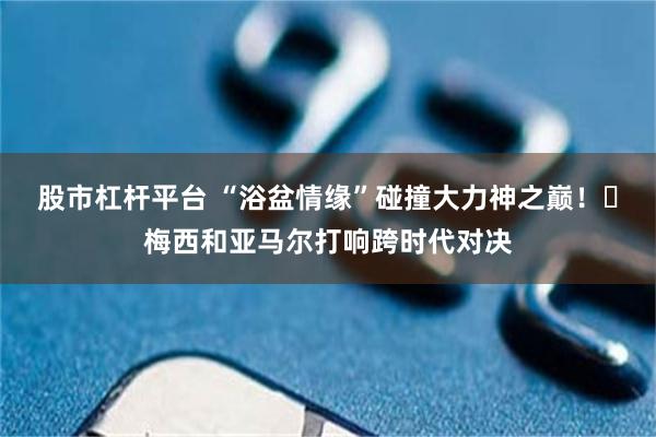 股市杠杆平台 “浴盆情缘”碰撞大力神之巅！​梅西和亚马尔打响跨时代对决