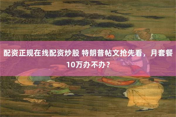 配资正规在线配资炒股 特朗普帖文抢先看，月套餐10万办不办？