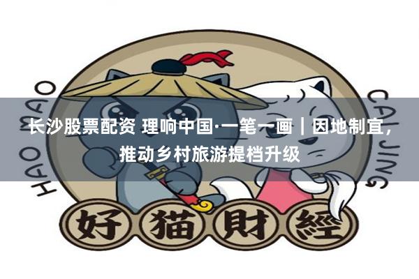 长沙股票配资 理响中国·一笔一画｜因地制宜，推动乡村旅游提档升级