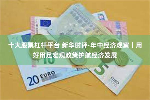 十大股票杠杆平台 新华时评·年中经济观察丨用好用足宏观政策护航经济发展