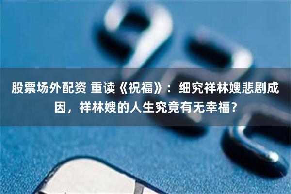 股票场外配资 重读《祝福》：细究祥林嫂悲剧成因，祥林嫂的人生究竟有无幸福？