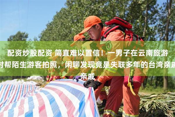 配资炒股配资 简直难以置信！一男子在云南旅游时帮陌生游客拍照，闲聊发现竟是失联多年的台湾亲戚