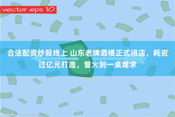 合法配资炒股线上 山东老牌酒楼正式闭店，耗资过亿元打造，曾火到一桌难求
