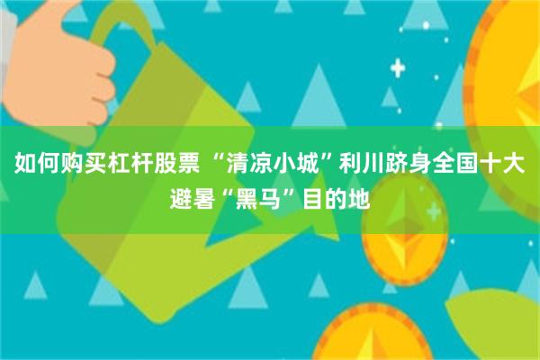 如何购买杠杆股票 “清凉小城”利川跻身全国十大避暑“黑马”目的地