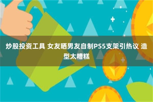 炒股投资工具 女友晒男友自制PS5支架引热议 造型太糟糕