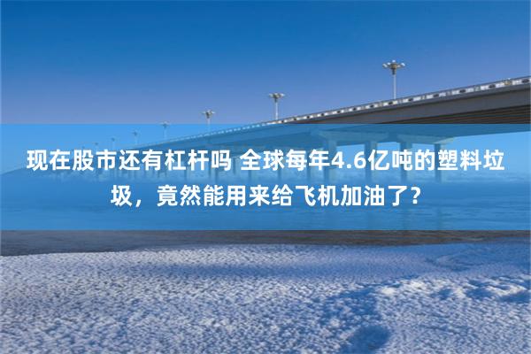 现在股市还有杠杆吗 全球每年4.6亿吨的塑料垃圾，竟然能用来给飞机加油了？