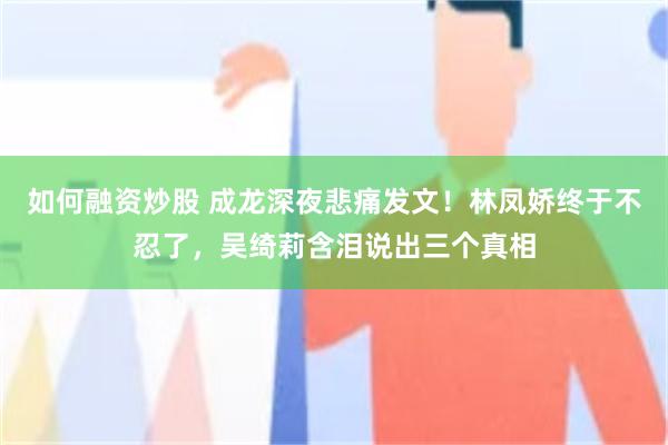 如何融资炒股 成龙深夜悲痛发文！林凤娇终于不忍了，吴绮莉含泪说出三个真相