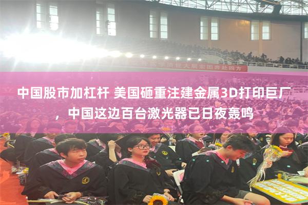 中国股市加杠杆 美国砸重注建金属3D打印巨厂，中国这边百台激光器已日夜轰鸣