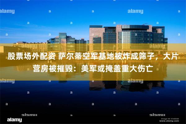 股票场外配资 萨尔蒂空军基地被炸成筛子，大片营房被摧毁：美军或掩盖重大伤亡
