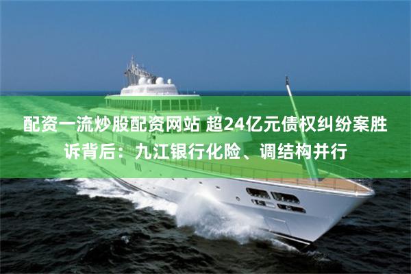 配资一流炒股配资网站 超24亿元债权纠纷案胜诉背后：九江银行化险、调结构并行