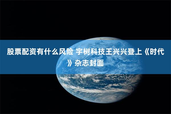 股票配资有什么风险 宇树科技王兴兴登上《时代》杂志封面