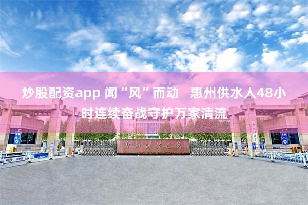 炒股配资app 闻“风”而动   惠州供水人48小时连续奋战守护万家清流