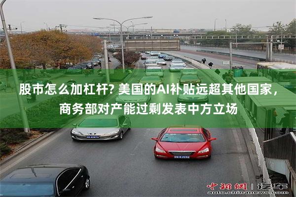 股市怎么加杠杆? 美国的AI补贴远超其他国家，商务部对产能过剩发表中方立场