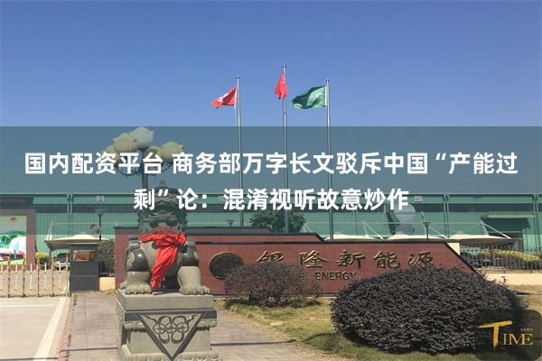 国内配资平台 商务部万字长文驳斥中国“产能过剩”论：混淆视听故意炒作