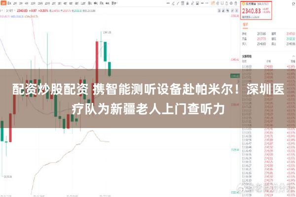 配资炒股配资 携智能测听设备赴帕米尔！深圳医疗队为新疆老人上门查听力