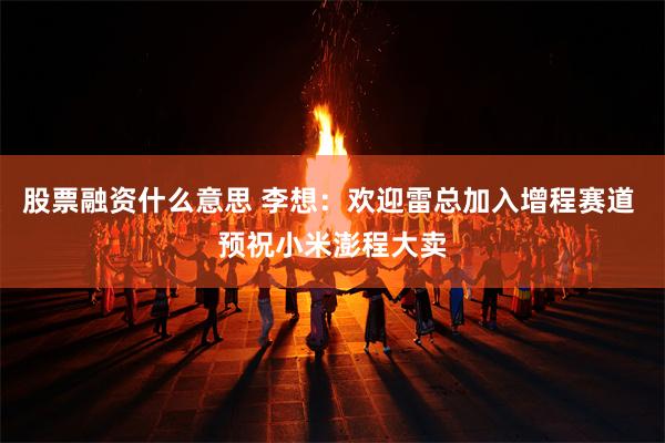 股票融资什么意思 李想：欢迎雷总加入增程赛道 预祝小米澎程大卖