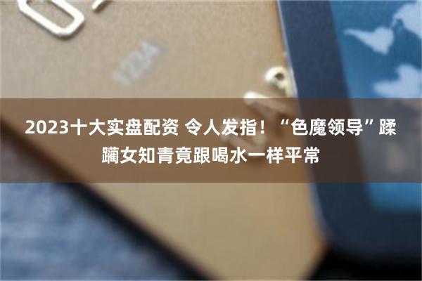 2023十大实盘配资 令人发指！“色魔领导”蹂躏女知青竟跟喝水一样平常
