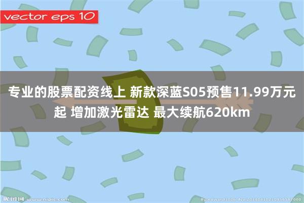 专业的股票配资线上 新款深蓝S05预售11.99万元起 增加激光雷达 最大续航620km