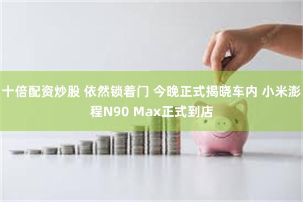 十倍配资炒股 依然锁着门 今晚正式揭晓车内 小米澎程N90 Max正式到店