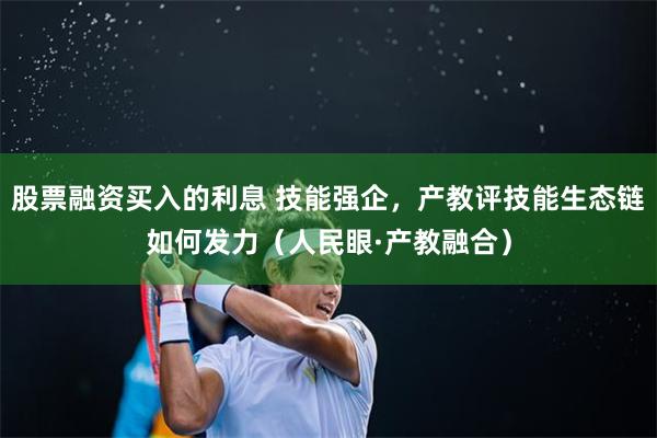 股票融资买入的利息 技能强企，产教评技能生态链如何发力（人民眼·产教融合）