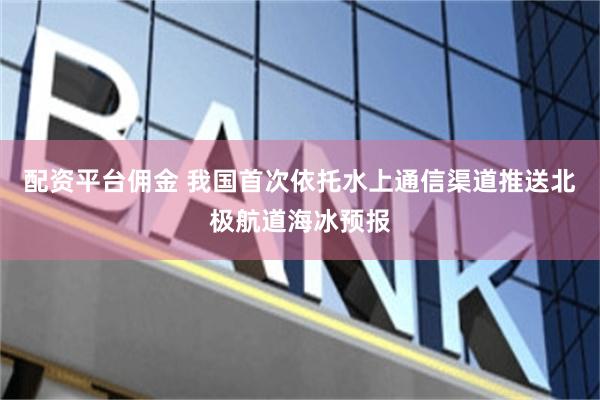 配资平台佣金 我国首次依托水上通信渠道推送北极航道海冰预报