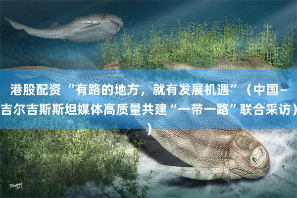 港股配资 “有路的地方，就有发展机遇”（中国—吉尔吉斯斯坦媒体高质量共建“一带一路”联合采访）