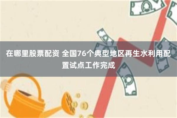 在哪里股票配资 全国76个典型地区再生水利用配置试点工作完成