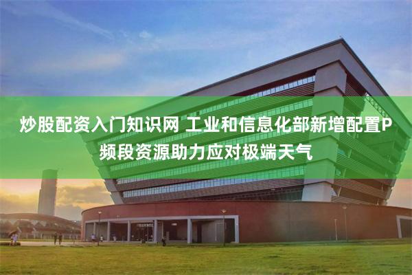 炒股配资入门知识网 工业和信息化部新增配置P频段资源助力应对极端天气