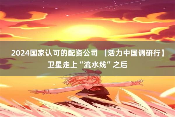 2024国家认可的配资公司 【活力中国调研行】卫星走上“流水线”之后