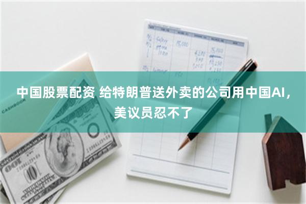 中国股票配资 给特朗普送外卖的公司用中国AI，美议员忍不了