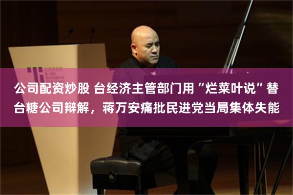 公司配资炒股 台经济主管部门用“烂菜叶说”替台糖公司辩解，蒋万安痛批民进党当局集体失能