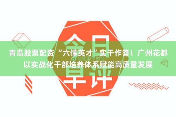 青岛股票配资 “六懂英才”实干作答！广州花都以实战化干部培养体系赋能高质量发展