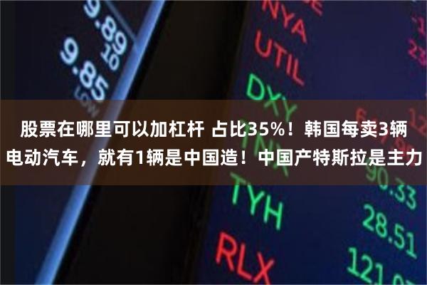 股票在哪里可以加杠杆 占比35%！韩国每卖3辆电动汽车，就有1辆是中国造！中国产特斯拉是主力