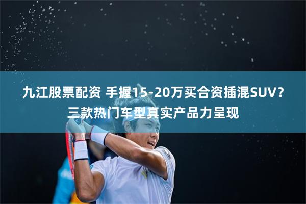 九江股票配资 手握15-20万买合资插混SUV？三款热门车型真实产品力呈现