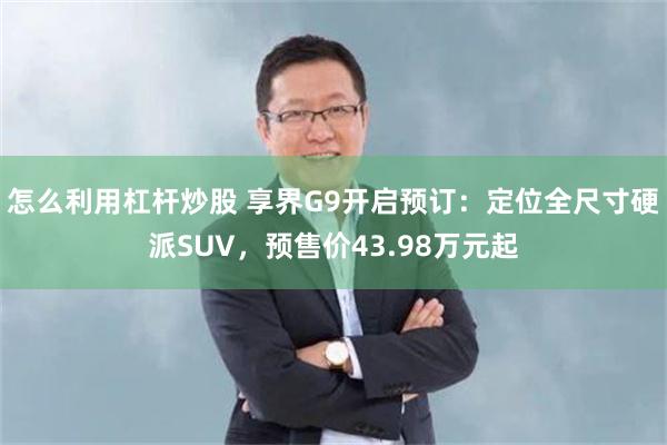 怎么利用杠杆炒股 享界G9开启预订：定位全尺寸硬派SUV，预售价43.98万元起