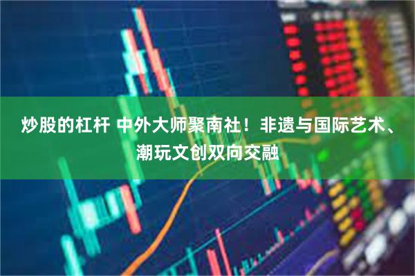 炒股的杠杆 中外大师聚南社!非遗与国际艺术、潮玩文创双向交融