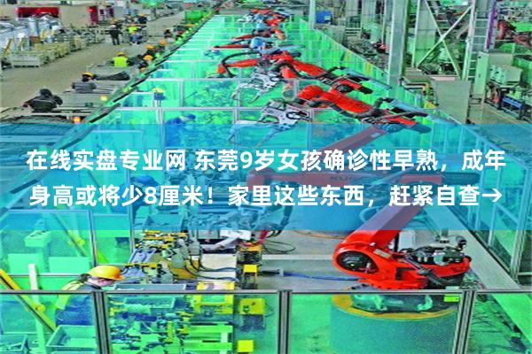 在线实盘专业网 东莞9岁女孩确诊性早熟，成年身高或将少8厘米！家里这些东西，赶紧自查→