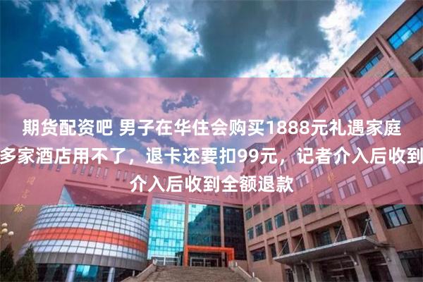 期货配资吧 男子在华住会购买1888元礼遇家庭卡，发现多家酒店用不了，退卡还要扣99元，记者介入后收到全额退款