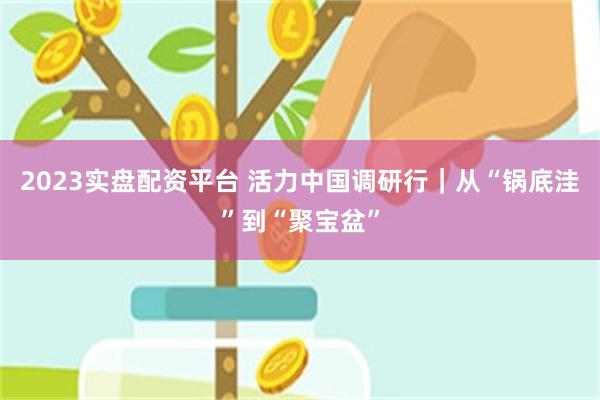 2023实盘配资平台 活力中国调研行｜从“锅底洼”到“聚宝盆”