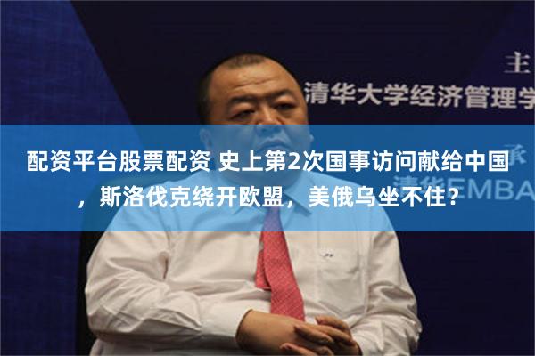 配资平台股票配资 史上第2次国事访问献给中国，斯洛伐克绕开欧盟，美俄乌坐不住？