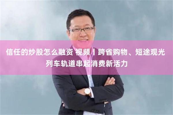信任的炒股怎么融资 视频丨跨省购物、短途观光 列车轨道串起消费新活力