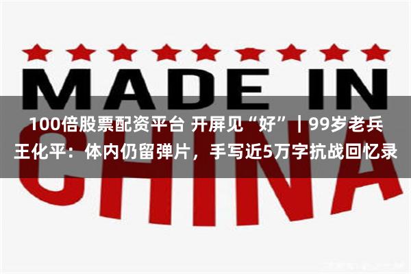 100倍股票配资平台 开屏见“好”｜99岁老兵王化平：体内仍留弹片，手写近5万字抗战回忆录