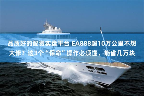 品质好的配资实盘平台 EA888超10万公里不想大修?这3个“保命”操作必须懂,能省几万块