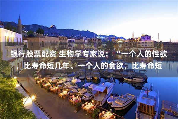银行股票配资 生物学专家说： “一个人的性欲，比寿命短几年。一个人的食欲，比寿命短