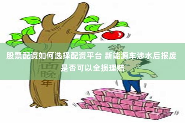 股票配资如何选择配资平台 新能源车涉水后报废 是否可以全损理赔
