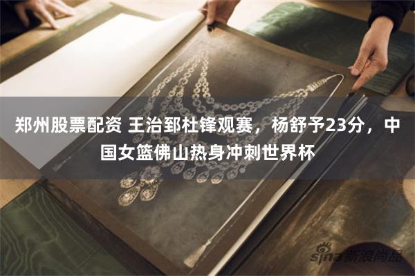 郑州股票配资 王治郅杜锋观赛，杨舒予23分，中国女篮佛山热身冲刺世界杯