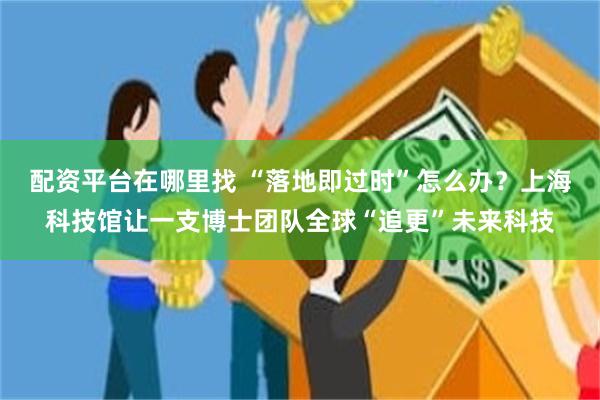 配资平台在哪里找 “落地即过时”怎么办?上海科技馆让一支博士团队全球“追更”未来科技